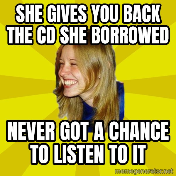 Trologirl meme: she gives you back the cd she borrowed / never got a chance to listen to it