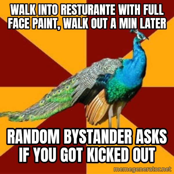 Thespian Peacock meme: Walk into resturante with full face paint, walk out a min later / random bystander asks if you got kicked out