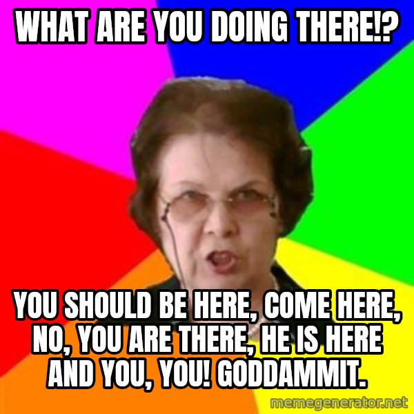 teacher meme: What are you doing there!? / You should be here, come here, No, You are there, he is here and you, You! GODDAMMIT.