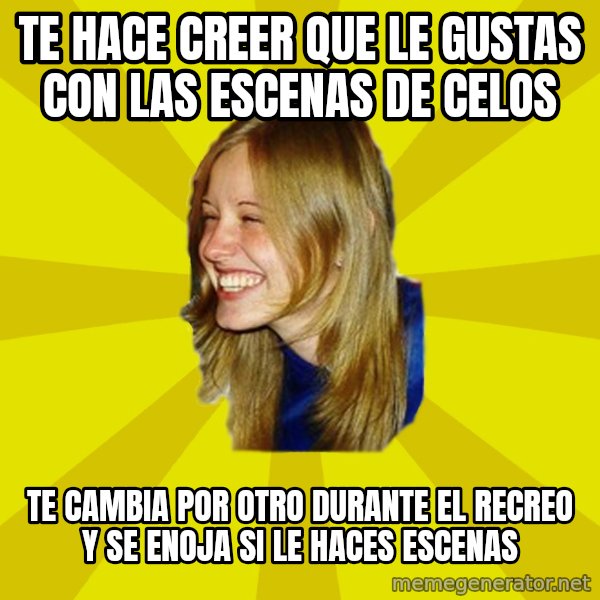 Trologirl meme: TE HACE CREER QUE LE GUSTAS CON LAS ESCENAS DE CELOS / TE CAMBIA POR OTRO DURANTE EL RECREO Y SE ENOJA SI LE HACES ESCENAS