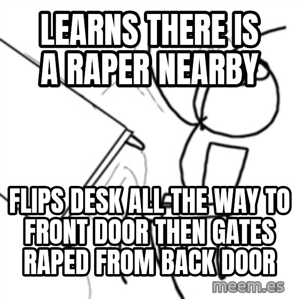 flip a table2 meme: learns there is a raper nearby / flips desk all the way to front door then gates raped from back door