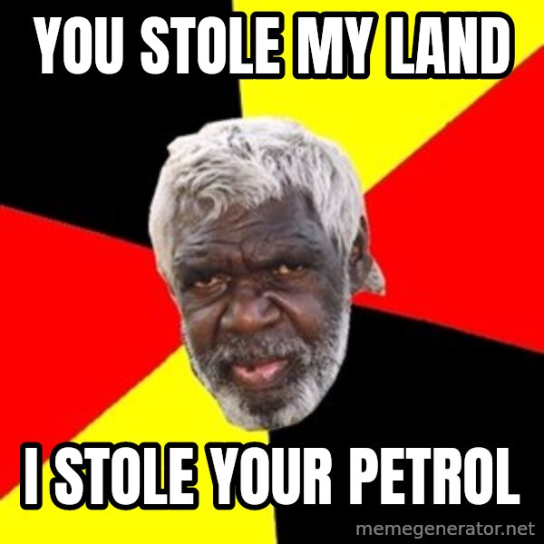 Aboriginal meme: yOU STOLE MY LAND / I  STOLE YOUR PETROL