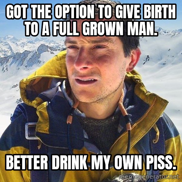 Bear Grylls meme: Got the option to give birth to a full grown﻿ man. / Better drink my own piss.