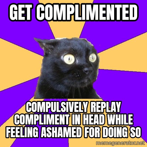 Anxiety Cat meme: GET COMPLIMENTED / COMPULSIVELY REPLAY COMPLIMENT IN HEAD WHILE FEELING ASHAMED FOR DOING SO
