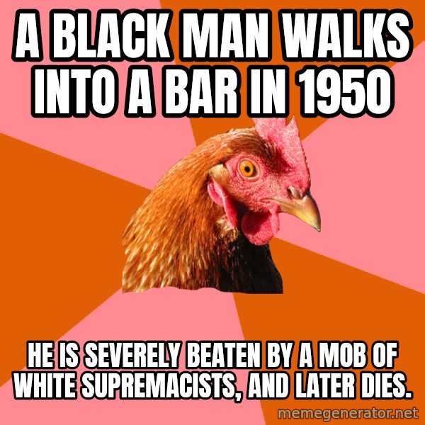 Anti Joke Chicken meme: a black man walks into a bar in 1950 / he is severely beaten by a mob of white supremacists, and later dies.