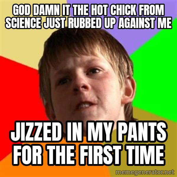 Angry School Boy meme: god damn it the hot chick from science just rubbed up against me / jizzed in my pants for the first time