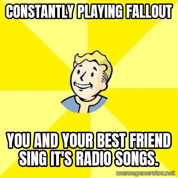 Fallout 3 meme: constantly playing fallout / you and your best friend sing it's radio songs.