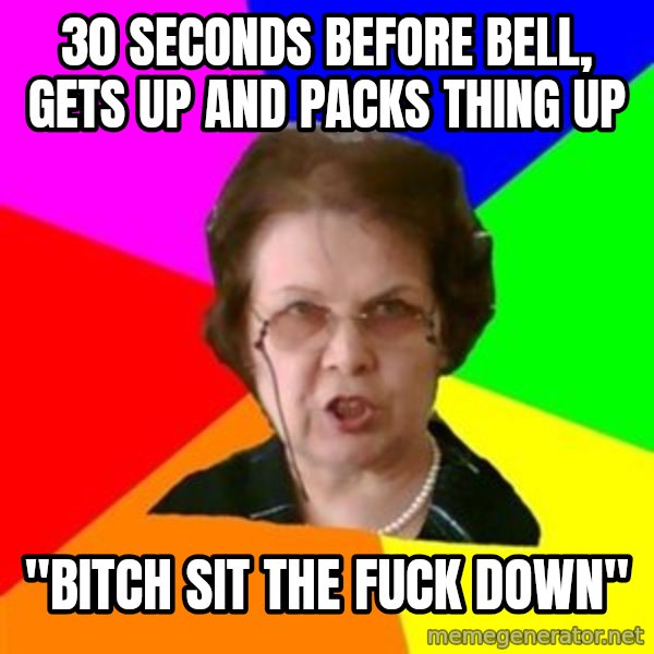 teacher meme: 30 SECONDS BEFORE BELL, GETS UP AND PACKS THING UP / "bitch sit the fuck down"