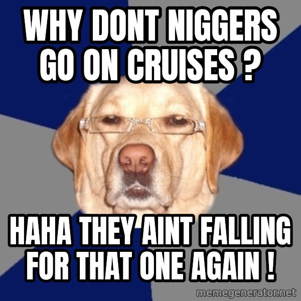 Racist Dog meme: why dont niggers go on cruises ? / haha they aint falling for that one again !