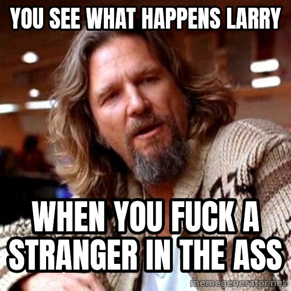 Big Lebowski meme: YOu see what happens Larry / When you fuck a stranger in the ass