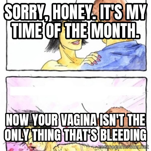 Alpha Boyfriend meme: sorry, honey. it's my time of the month. / now your vagina isn't the only thing that's bleeding