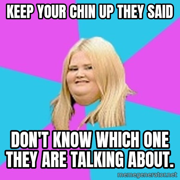 Fat Girl meme: Keep your chin up they said / don't know which one they are talking about.