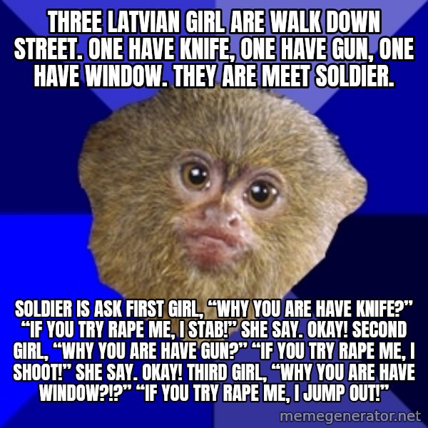 Mra Marmoset meme: Three Latvian girl are walk down street. One have knife, one have gun, one have window. They are meet soldier. / Soldier is ask first girl, “Why you are have knife?” “If you try rape me, I stab!” she say. Okay! Second girl, “Why you are have gun?” “If you try rape me, I shoot!” she say. Okay! Third girl, “Why you are have window?!?” “If you try rape me, I jump out!”