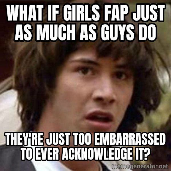 Conspiracy Keanu meme: What if girls fap just as much as guys do / They're just too embarrassed to ever acknowledge it?