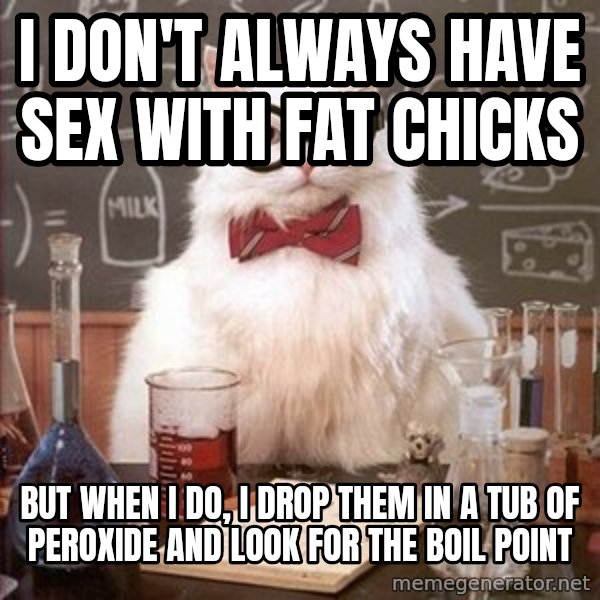 Chemistry Cat meme: I don't always have sex with fat chicks / but when I do, I drop them in a tub of peroxide and look for the boil point