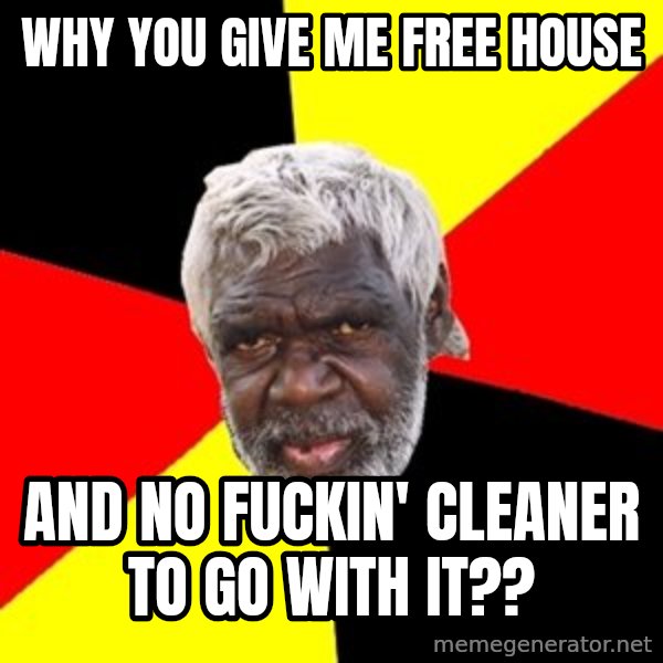 Aboriginal meme: why you give me free house / and no fuckin' cleaner to go with it??