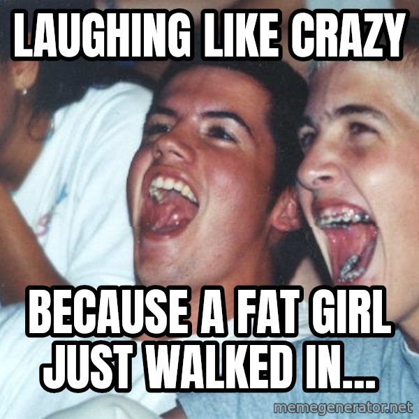 Immature high schoolers meme: Laughing like crazy / Because a fat girl just walked in...
