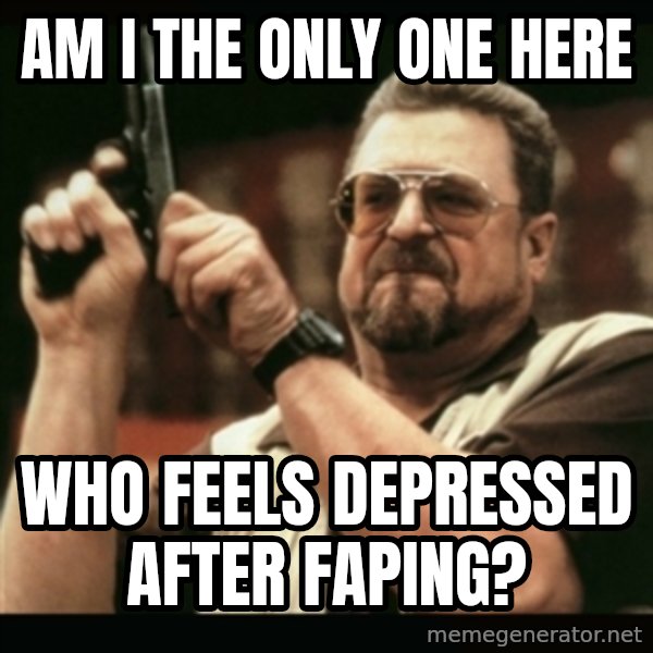 am i the only one around here meme: AM I THE ONLY ONE HERE / WHO FEELS DEPRESSED AFTER FAPING?