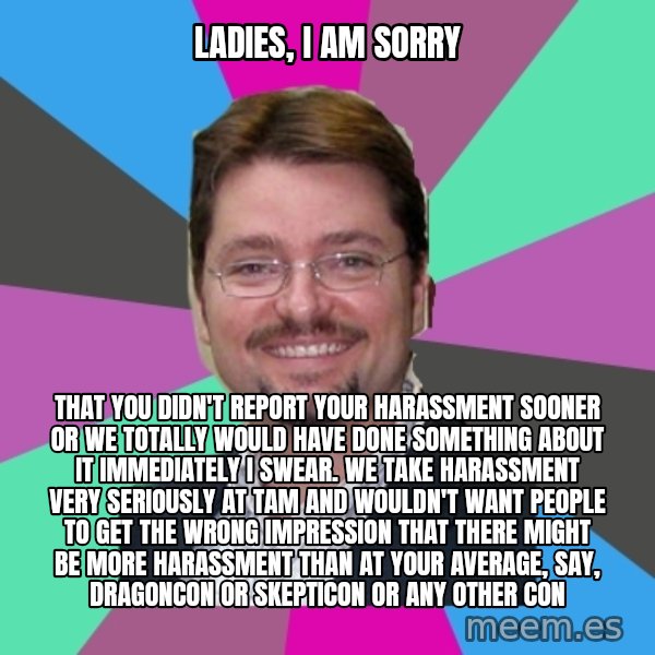 Grothebot5000 meme: Ladies, I AM SORRY / that you didn't report your harassment sooner or we totally would have done something about it immediately I swear. We take harassment very seriously at TAM and wouldn't want people to get the wrong impression that there might be more harassment than at your average, say, dragoncon or skepticon or any other con