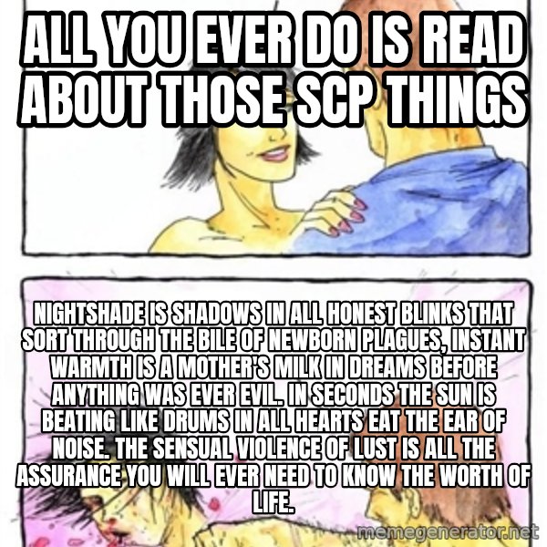 Alpha Boyfriend meme: ALL YOU EVER DO IS READ ABOUT THOSE SCP THINGS / Nightshade is shadows in all honest blinks that sort through the bile of newborn plagues, instant warmth is a mother's milk in dreams before anything was ever evil. In seconds the sun is beating like drums in all hearts eat the ear of noise. The sensual violence of lust is all the assurance you will ever need to know the worth of life.