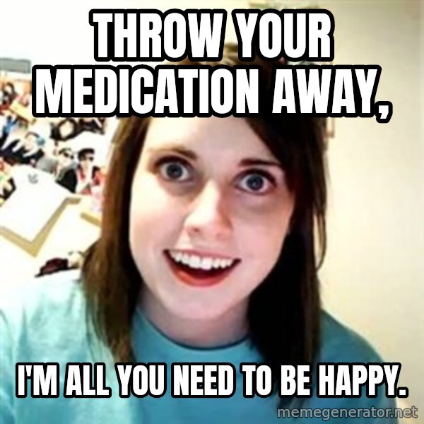 Overly Attached Girlfriend meme: Throw your medication away, / i'm all you need to be happy.