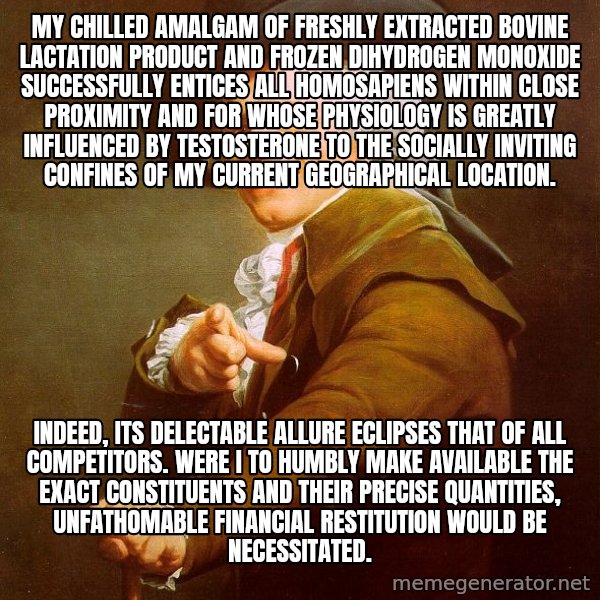 Joseph Ducreux meme: My chilled amalgam of freshly extracted bovine lactation product and frozen dihydrogen monoxide successfully entices all homosapiens within close proximity and for whose physiology is greatly influenced by testosterone to the socially inviting confines of my current geographical location. / Indeed, its delectable allure eclipses that of all competitors. Were I to humbly make available the exact constituents and their precise quantities, unfathomable financial restitution would be necessitated.