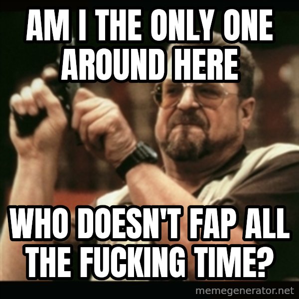 am i the only one around here meme: AM I THE ONLY ONE AROUND HERE / WHO DOESN'T FAP ALL THE FUCKING TIME?