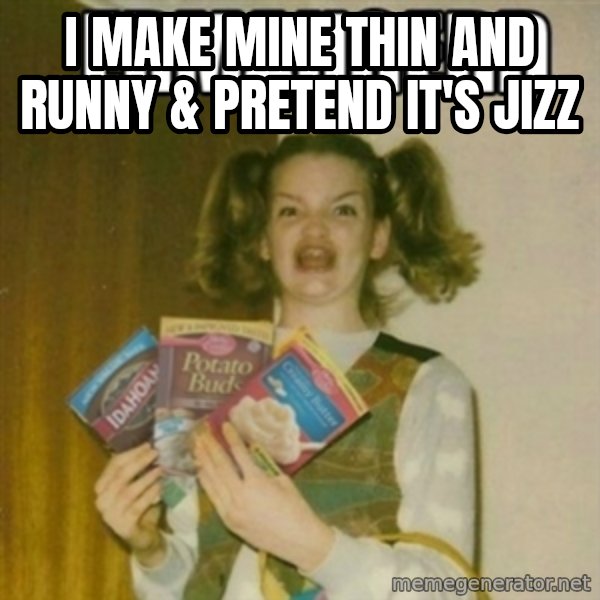 Ermahgerd meme: i MAKE MINE THIN AND RUNNY & PRETEND IT'S JIZZ