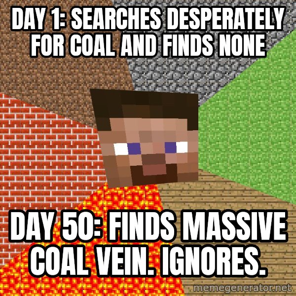 Minecraft Guy meme: DAY 1: Searches desperately for coal and finds none / DAY 50: Finds massive coal vein. ignores.