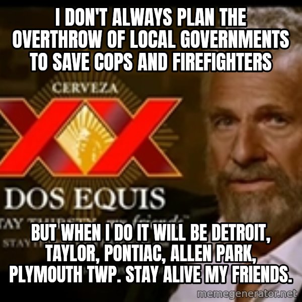 The Most Interesting Man In The World meme: I DON'T ALWAYS PLAN THE OVERTHROW OF LOCAL GOVERNMENTS TO SAVE COPS AND FIREFIGHTERS / BUT WHEN i DO IT WILL BE DETROIT, TAYLOR, PONTIAC, ALLEN PARK, PLYMOUTH TWP.  STAY ALIVE MY FRIENDS.