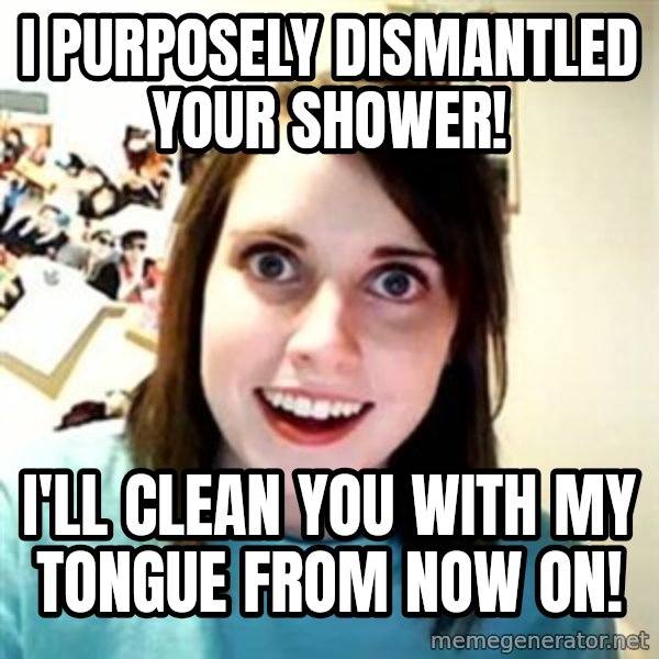 Overly Attached Girlfriend meme: I PURPOSELY DISMANTLED YOUR SHOWER! / I'LL CLEAN YOU WITH MY TONGUE FROM NOW ON!