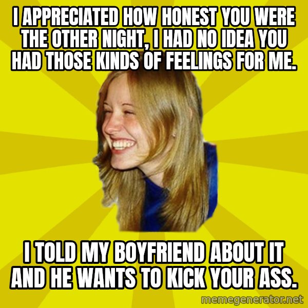 Trologirl meme: I APPRECIATED HOW HONEST YOU WERE THE OTHER NIGHT, I HAD NO IDEA YOU HAD THOSE KINDS OF FEELINGS FOR ME. / I TOLD MY BOYFRIEND ABOUT IT AND HE WANTS TO KICK YOUR ASS.
