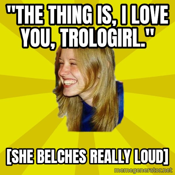 Trologirl meme: "the thing is, i love you, trologirl." / [she belches really loud]