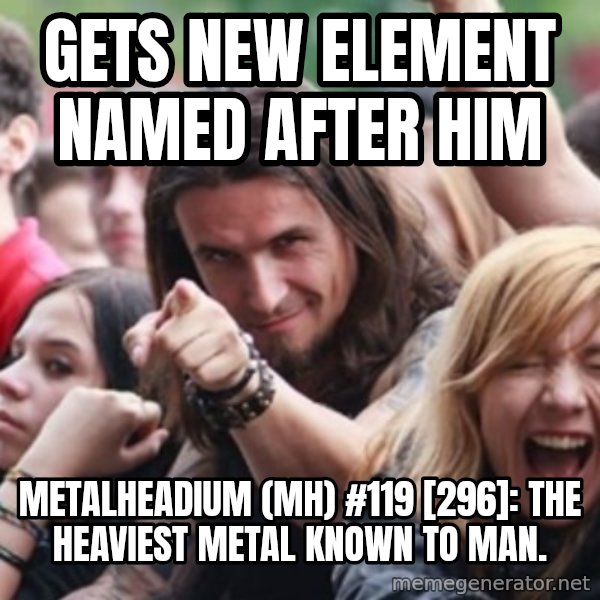 Ridiculously Photogenic Metalhead meme: GETS NEW ELEMENT NAMED AFTER HIM / METALHEADIUM (MH) #119 [296]: THE HEAVIEST METAL KNOWN TO MAN.