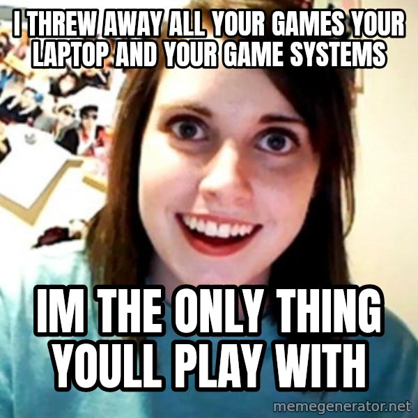Overly Obsessed Girlfriend meme: i threw away all your games your laptop and your game systems / im the only thing youll play with