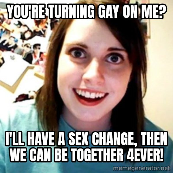 Overly Obsessed Girlfriend meme: You're turning gay on me? / I'll have a sex change, then we can be together 4ever!