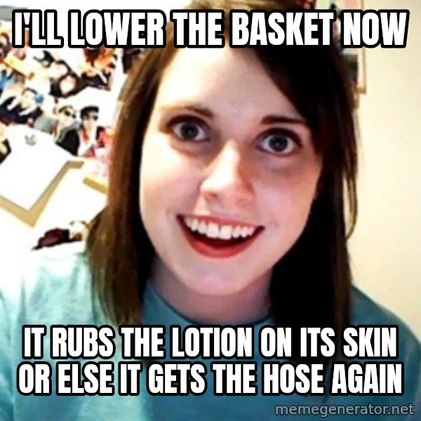 Overly Obsessed Girlfriend meme: I'll lower the basket now / IT RUBS THE LOTION ON ITS SKIN OR ELSE IT GETS THE HOSE AGAIN