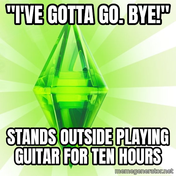 Sims meme: "I'VE GOTTA GO.  BYE!" / STANDS OUTSIDE PLAYING GUITAR FOR TEN HOURS