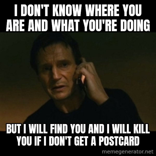 liam neeson taken meme: I DON'T KNOW WHERE YOu ARE AND WHAT YOU'RE DOING / BUT I WILL FIND YOU AND I WILL KILL YOU IF I DON'T GET a POSTCARD