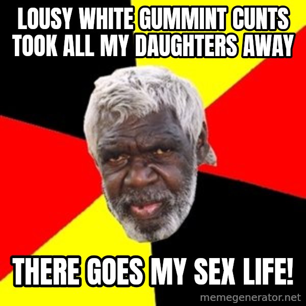 Aboriginal meme: lousy white gummint cunts took all my daughters away / there goes my sex life!