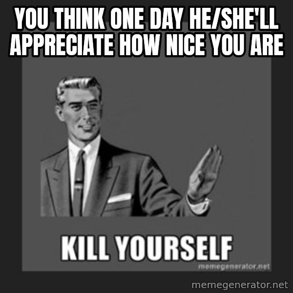 kill yourself guy meme: you think one day he/she'll appreciate how nice you are