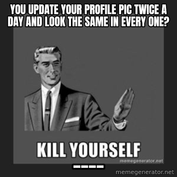 kill yourself guy meme: you update your profile pic twice a day and look the same in every one? / ____