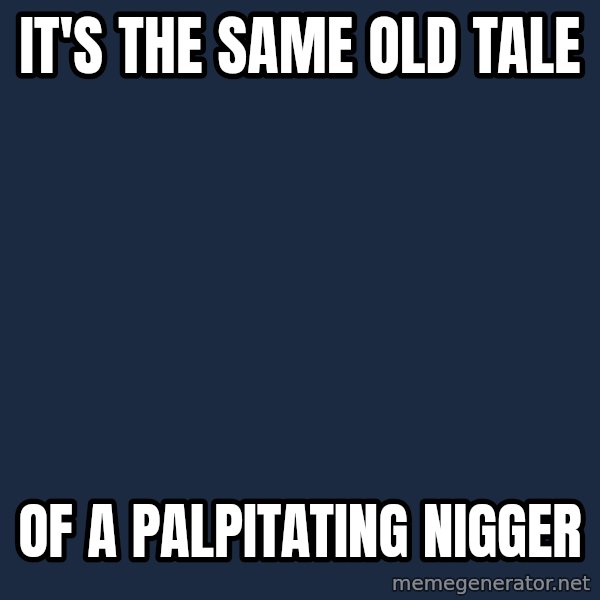 X, X Everywhere  meme: it's the same old tale / of a palpitating nigger