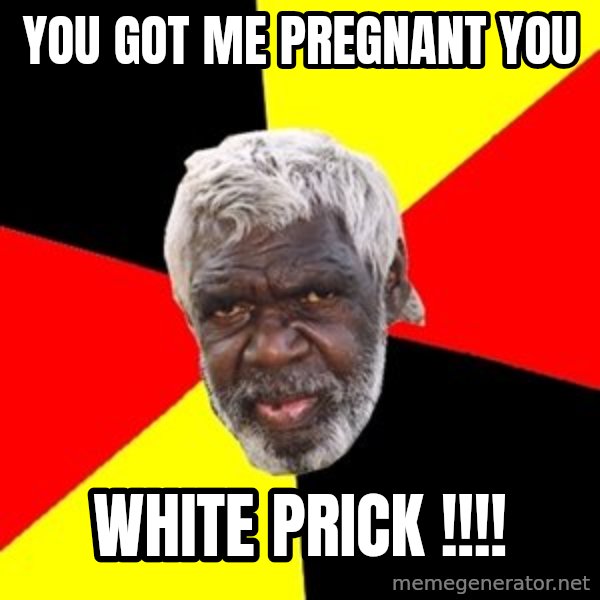 Aboriginal meme: YOU GOT ME PREGNANT YOU / WHITE PRICK !!!!