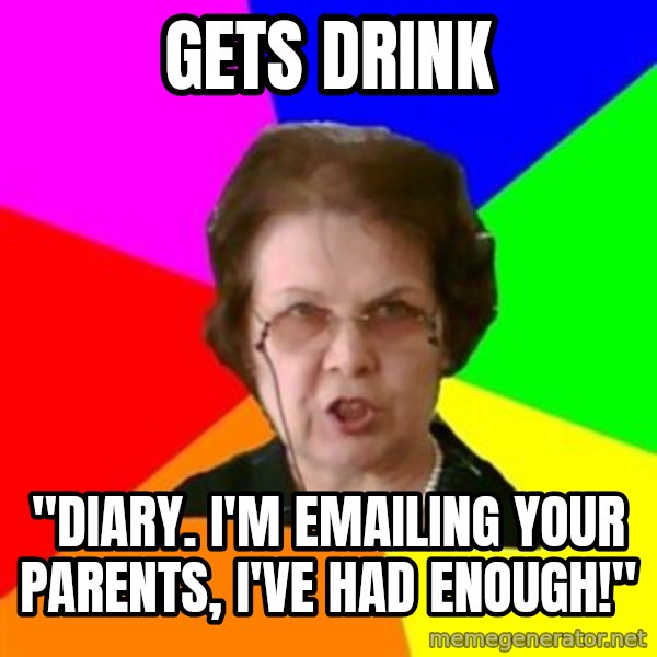 teacher meme: Gets drink / "Diary. i'm emailing your parents, i've had enough!"