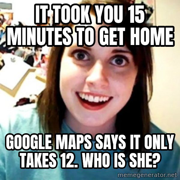 Overly Obsessed Girlfriend meme: IT TOOK YOU 15 MINUTES TO GET HOME / GOOGLE MAPS SAYS IT ONLY TAKES 12. WHO IS SHE?