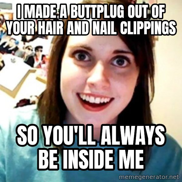 Overly Obsessed Girlfriend meme: I made a buttplug out of your hair and nail clippings / So you'll always be inside me