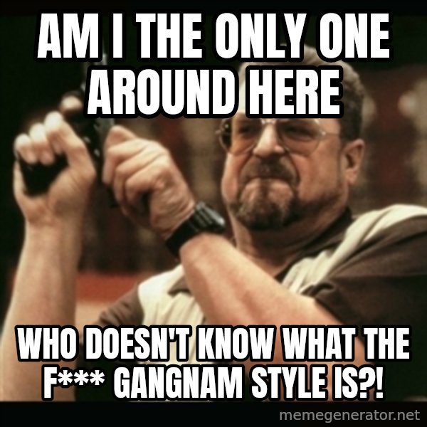 am i the only one around here meme: am i the only one around here / who doesn't know what the f*** gangnam style is?!