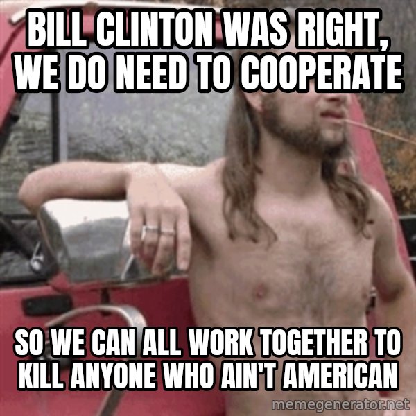 Almost Politically Correct Redneck meme: Bill Clinton was right, we do need to cooperate / So we can all work together to kill anyone who ain't american
