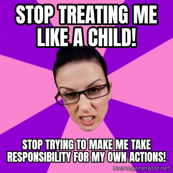 Privilege Denying Feminist meme: stop treating me like a child! / stop trying to make me take responsibility for my own actions!